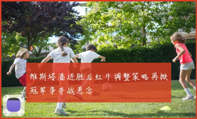 维斯塔潘连胜后红牛调整策略再掀冠军争夺战悬念