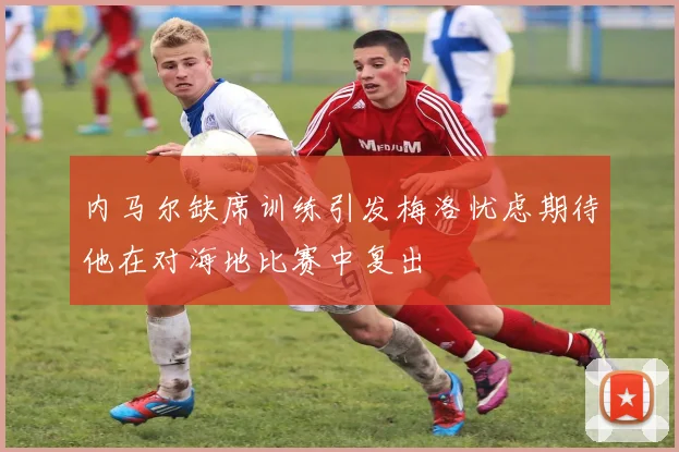 内马尔缺席训练引发梅洛忧虑期待他在对海地比赛中复出