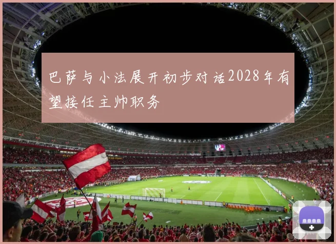 巴萨与小法展开初步对话2028年有望接任主帅职务