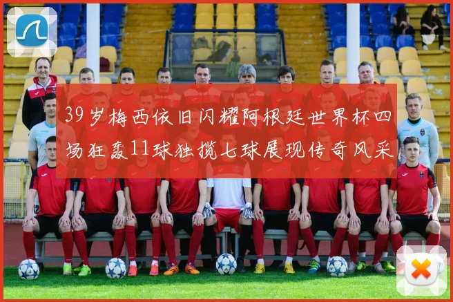 39岁梅西依旧闪耀阿根廷世界杯四场狂轰11球独揽七球展现传奇风采