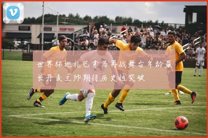 世界杯巡礼巴拿马再战舞台年龄最长丹麦主帅期待历史性突破