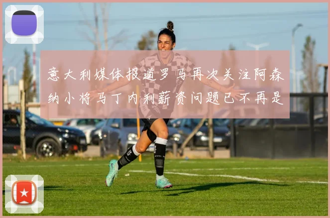 意大利媒体报道罗马再次关注阿森纳小将马丁内利薪资问题已不再是障碍