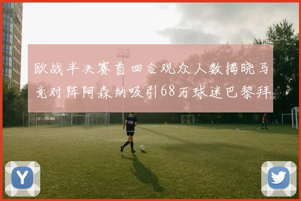 欧战半决赛首回合观众人数揭晓马竞对阵阿森纳吸引68万球迷巴黎拜仁紧随其后