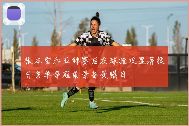 张本智和亚锦赛后发球抢攻显著提升男单争冠前景备受瞩目