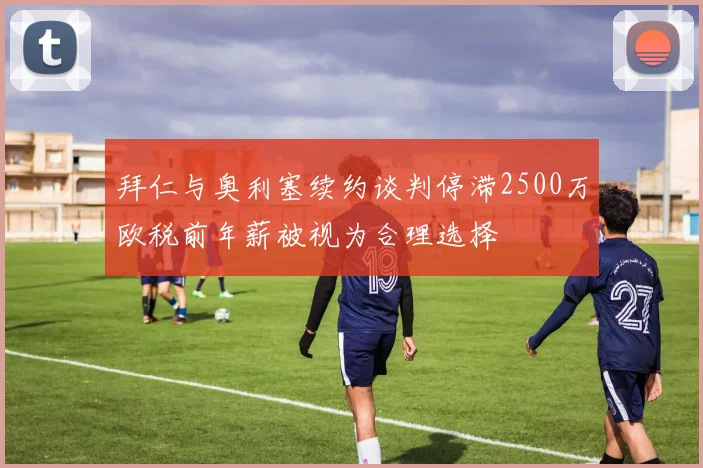 拜仁与奥利塞续约谈判停滞2500万欧税前年薪被视为合理选择
