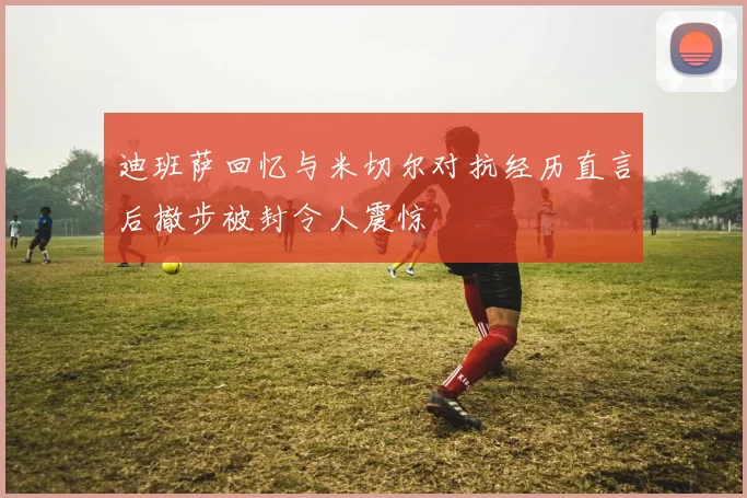 迪班萨回忆与米切尔对抗经历直言后撤步被封令人震惊