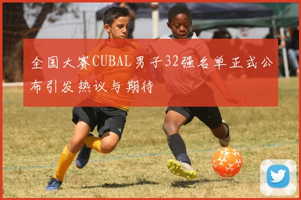 全国大赛CUBAL男子32强名单正式公布引发热议与期待