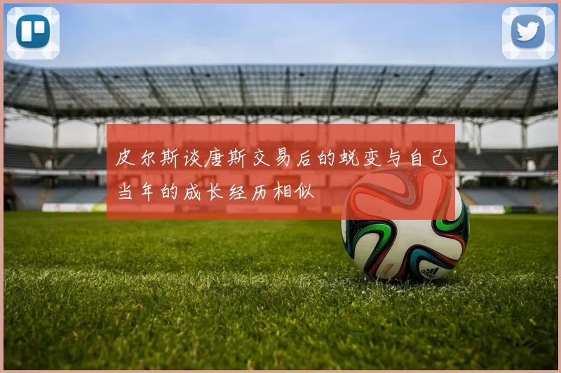 皮尔斯谈唐斯交易后的蜕变与自己当年的成长经历相似