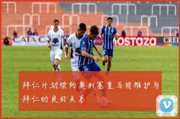 拜仁计划续约奥利塞皇马将维护与拜仁的良好关系