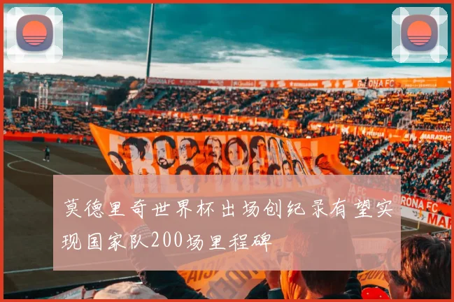 莫德里奇世界杯出场创纪录有望实现国家队200场里程碑