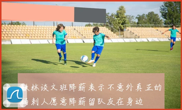铁林谈文班降薪表示不意外真正的马刺人愿意降薪留队友在身边