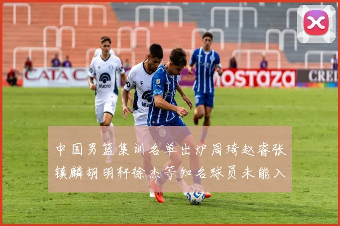 中国男篮集训名单出炉周琦赵睿张镇麟胡明轩徐杰等知名球员未能入选