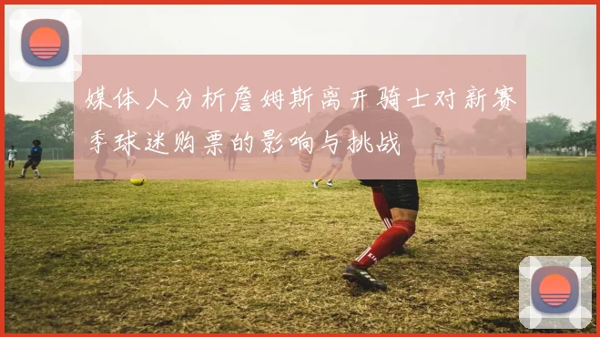 媒体人分析詹姆斯离开骑士对新赛季球迷购票的影响与挑战