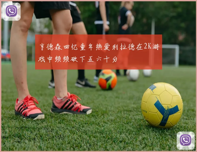 亨德森回忆童年热爱利拉德在2K游戏中频频砍下五六十分
