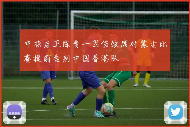 申花后卫陈晋一因伤缺席对蒙古比赛提前告别中国香港队