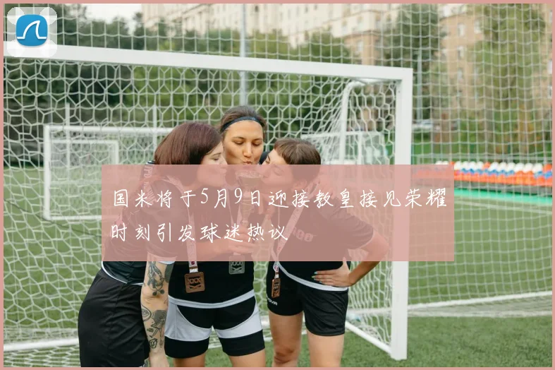 国米将于5月9日迎接教皇接见荣耀时刻引发球迷热议