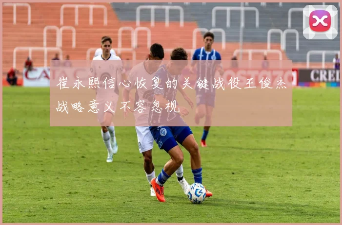 崔永熙信心恢复的关键战役王俊杰战略意义不容忽视