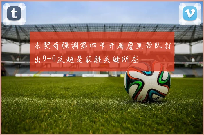 东契奇强调第四节开局詹里带队打出9-0反超是获胜关键所在