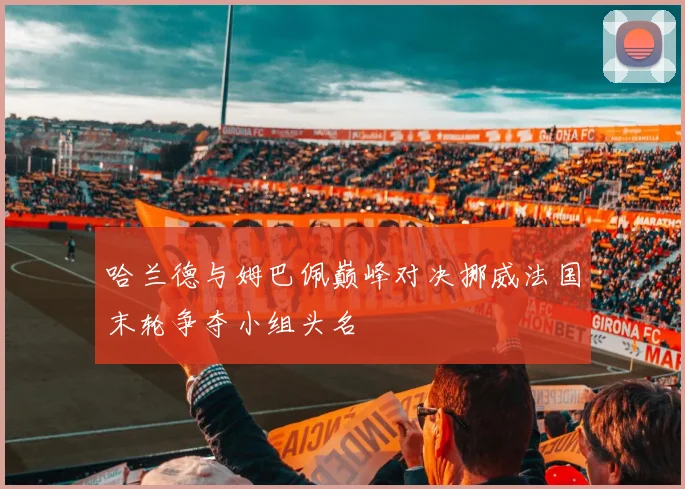 哈兰德与姆巴佩巅峰对决挪威法国末轮争夺小组头名