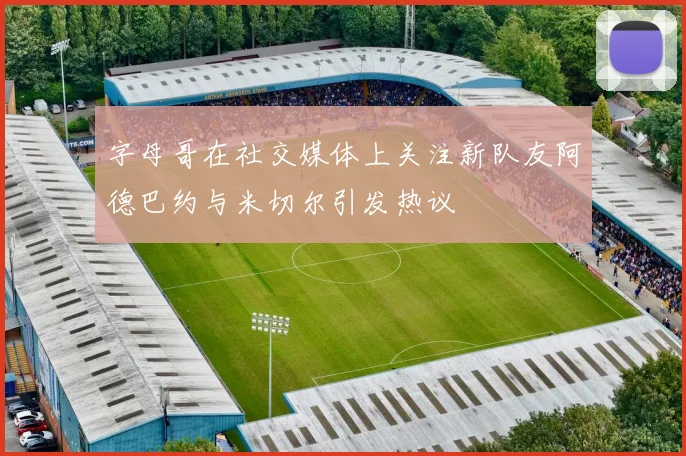 字母哥在社交媒体上关注新队友阿德巴约与米切尔引发热议