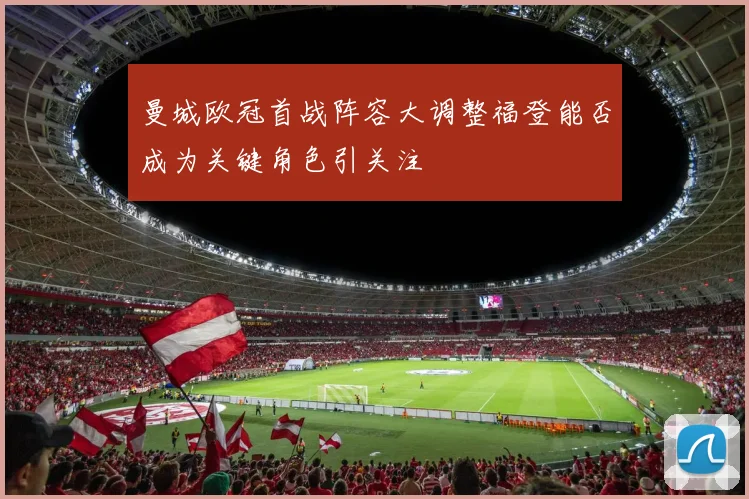 曼城欧冠首战阵容大调整福登能否成为关键角色引关注