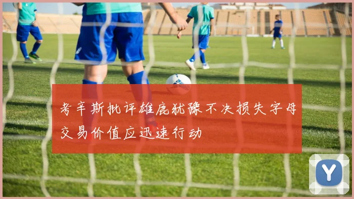 考辛斯批评雄鹿犹豫不决损失字母交易价值应迅速行动