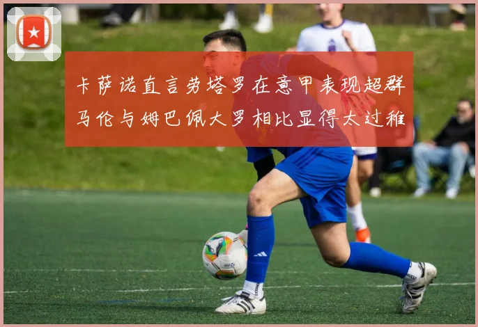 卡萨诺直言劳塔罗在意甲表现超群马伦与姆巴佩大罗相比显得太过稚嫩