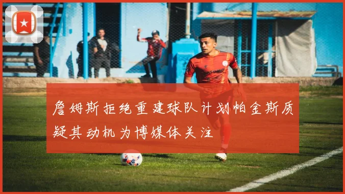 詹姆斯拒绝重建球队计划帕金斯质疑其动机为博媒体关注