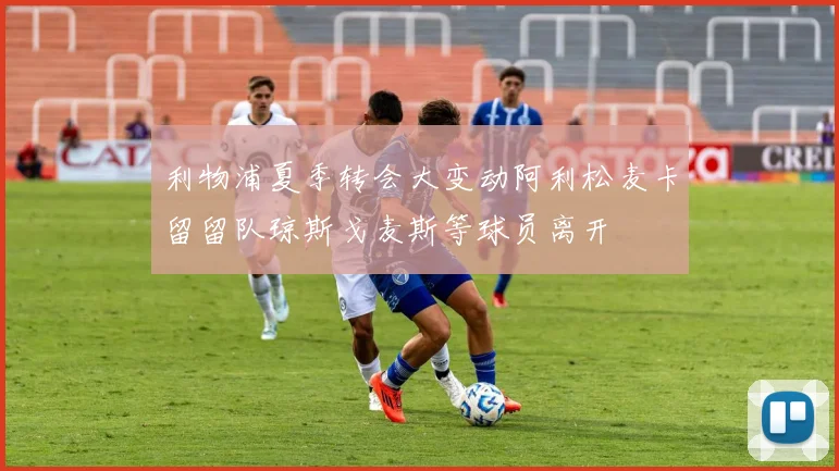 利物浦夏季转会大变动阿利松麦卡留留队琼斯戈麦斯等球员离开