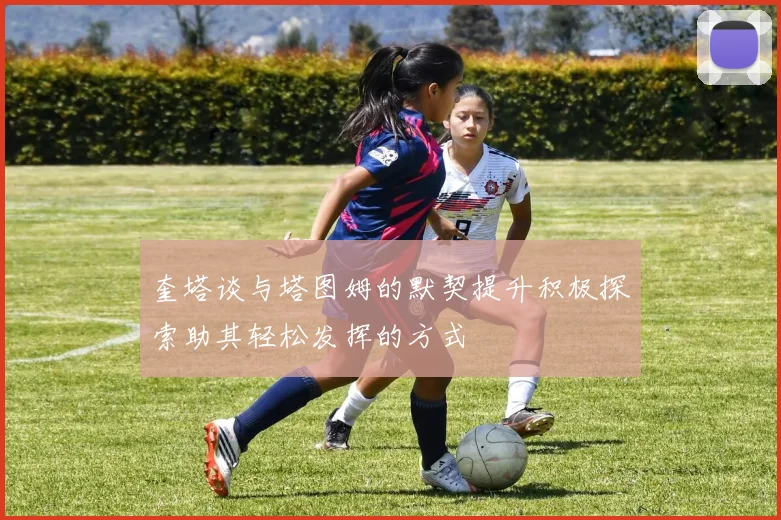 奎塔谈与塔图姆的默契提升积极探索助其轻松发挥的方式