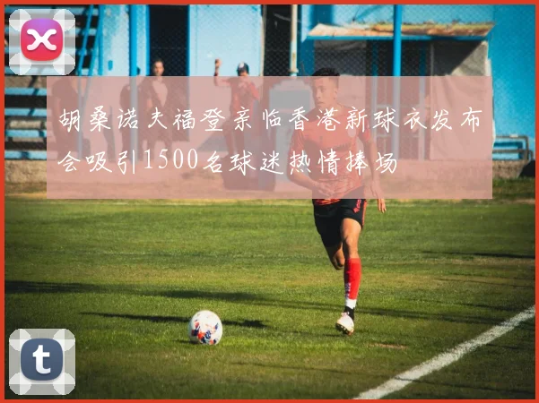 胡桑诺夫福登亲临香港新球衣发布会吸引1500名球迷热情捧场