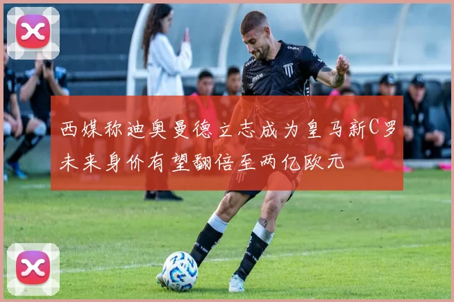 西媒称迪奥曼德立志成为皇马新C罗未来身价有望翻倍至两亿欧元
